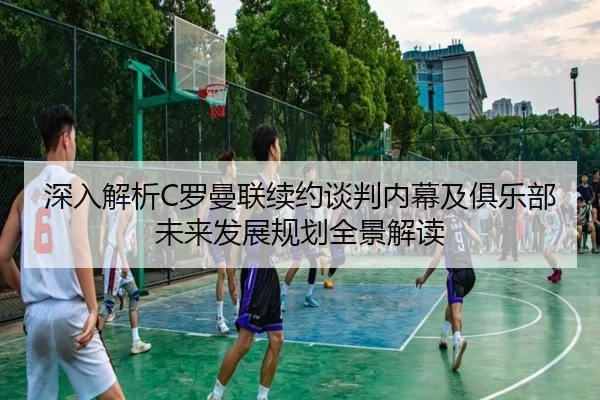 深入解析C罗曼联续约谈判内幕及俱乐部未来发展规划全景解读